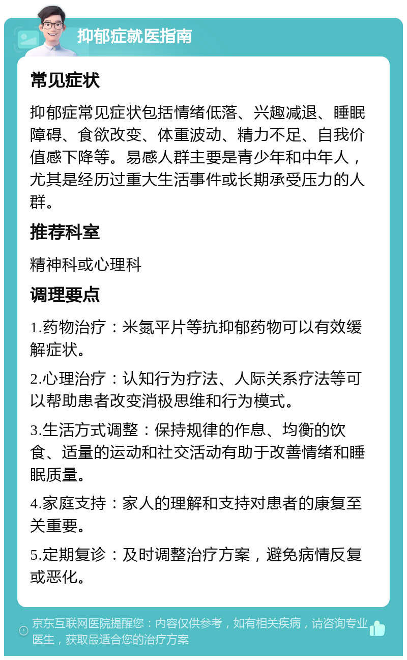 抑郁症就医指南 常见症状 抑郁症常见症状包括情绪低落、兴趣减退、睡眠障碍、食欲改变、体重波动、精力不足、自我价值感下降等。易感人群主要是青少年和中年人，尤其是经历过重大生活事件或长期承受压力的人群。 推荐科室 精神科或心理科 调理要点 1.药物治疗：米氮平片等抗抑郁药物可以有效缓解症状。 2.心理治疗：认知行为疗法、人际关系疗法等可以帮助患者改变消极思维和行为模式。 3.生活方式调整：保持规律的作息、均衡的饮食、适量的运动和社交活动有助于改善情绪和睡眠质量。 4.家庭支持：家人的理解和支持对患者的康复至关重要。 5.定期复诊：及时调整治疗方案，避免病情反复或恶化。