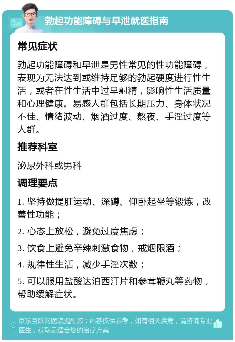 勃起功能障碍与早泄就医指南 常见症状 勃起功能障碍和早泄是男性常见的性功能障碍，表现为无法达到或维持足够的勃起硬度进行性生活，或者在性生活中过早射精，影响性生活质量和心理健康。易感人群包括长期压力、身体状况不佳、情绪波动、烟酒过度、熬夜、手淫过度等人群。 推荐科室 泌尿外科或男科 调理要点 1. 坚持做提肛运动、深蹲、仰卧起坐等锻炼，改善性功能； 2. 心态上放松，避免过度焦虑； 3. 饮食上避免辛辣刺激食物，戒烟限酒； 4. 规律性生活，减少手淫次数； 5. 可以服用盐酸达泊西汀片和参茸鞭丸等药物，帮助缓解症状。