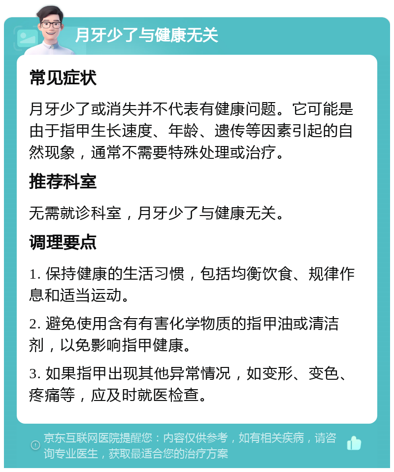 月牙少了与健康无关 常见症状 月牙少了或消失并不代表有健康问题。它可能是由于指甲生长速度、年龄、遗传等因素引起的自然现象，通常不需要特殊处理或治疗。 推荐科室 无需就诊科室，月牙少了与健康无关。 调理要点 1. 保持健康的生活习惯，包括均衡饮食、规律作息和适当运动。 2. 避免使用含有有害化学物质的指甲油或清洁剂，以免影响指甲健康。 3. 如果指甲出现其他异常情况，如变形、变色、疼痛等，应及时就医检查。