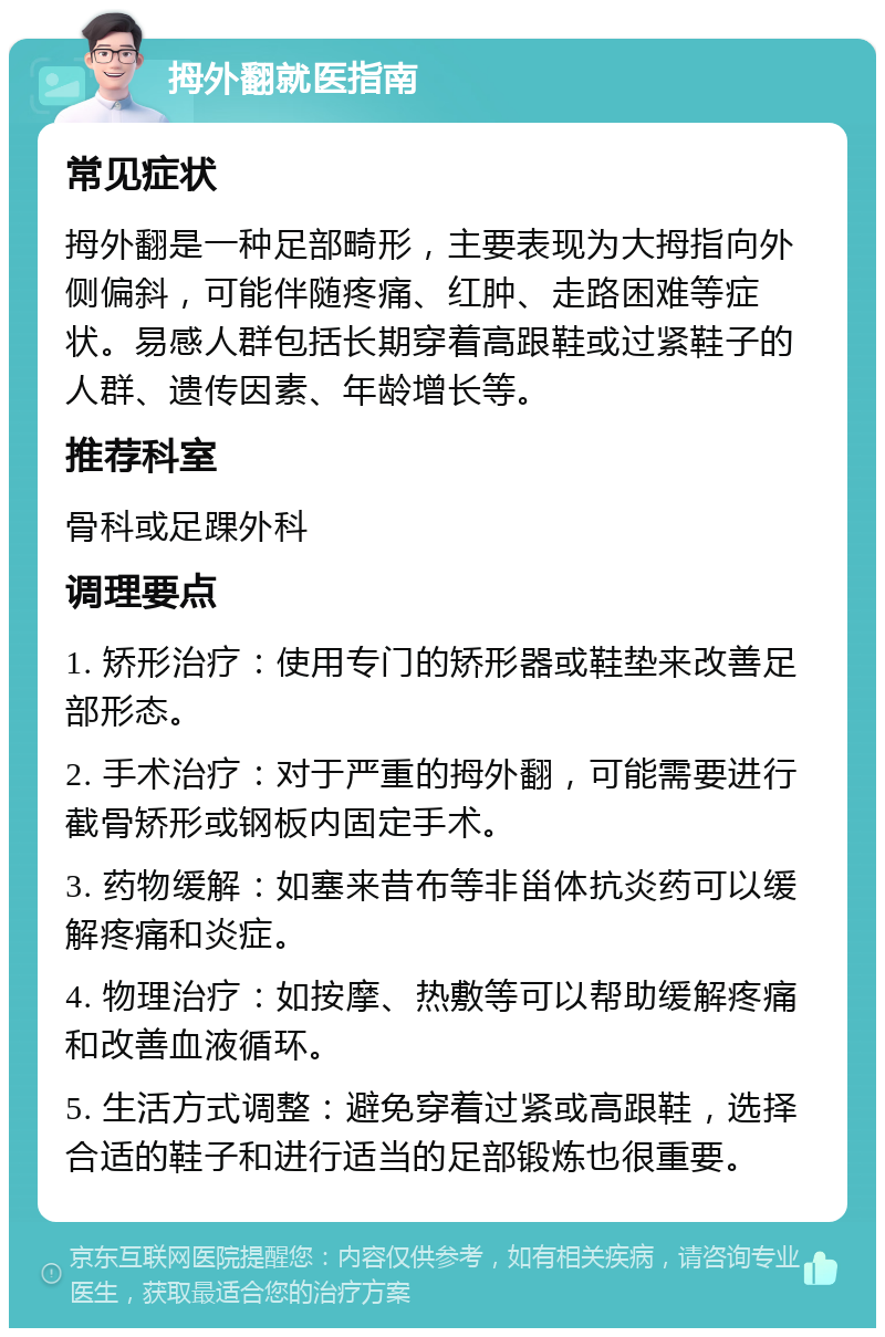 拇外翻就医指南 常见症状 拇外翻是一种足部畸形，主要表现为大拇指向外侧偏斜，可能伴随疼痛、红肿、走路困难等症状。易感人群包括长期穿着高跟鞋或过紧鞋子的人群、遗传因素、年龄增长等。 推荐科室 骨科或足踝外科 调理要点 1. 矫形治疗：使用专门的矫形器或鞋垫来改善足部形态。 2. 手术治疗：对于严重的拇外翻，可能需要进行截骨矫形或钢板内固定手术。 3. 药物缓解：如塞来昔布等非甾体抗炎药可以缓解疼痛和炎症。 4. 物理治疗：如按摩、热敷等可以帮助缓解疼痛和改善血液循环。 5. 生活方式调整：避免穿着过紧或高跟鞋，选择合适的鞋子和进行适当的足部锻炼也很重要。