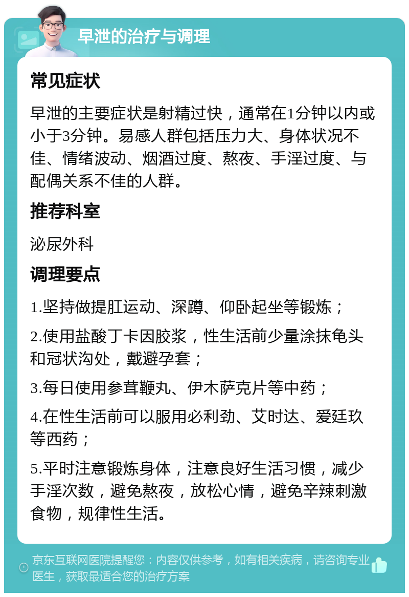 早泄的治疗与调理 常见症状 早泄的主要症状是射精过快，通常在1分钟以内或小于3分钟。易感人群包括压力大、身体状况不佳、情绪波动、烟酒过度、熬夜、手淫过度、与配偶关系不佳的人群。 推荐科室 泌尿外科 调理要点 1.坚持做提肛运动、深蹲、仰卧起坐等锻炼； 2.使用盐酸丁卡因胶浆，性生活前少量涂抹龟头和冠状沟处，戴避孕套； 3.每日使用参茸鞭丸、伊木萨克片等中药； 4.在性生活前可以服用必利劲、艾时达、爱廷玖等西药； 5.平时注意锻炼身体，注意良好生活习惯，减少手淫次数，避免熬夜，放松心情，避免辛辣刺激食物，规律性生活。