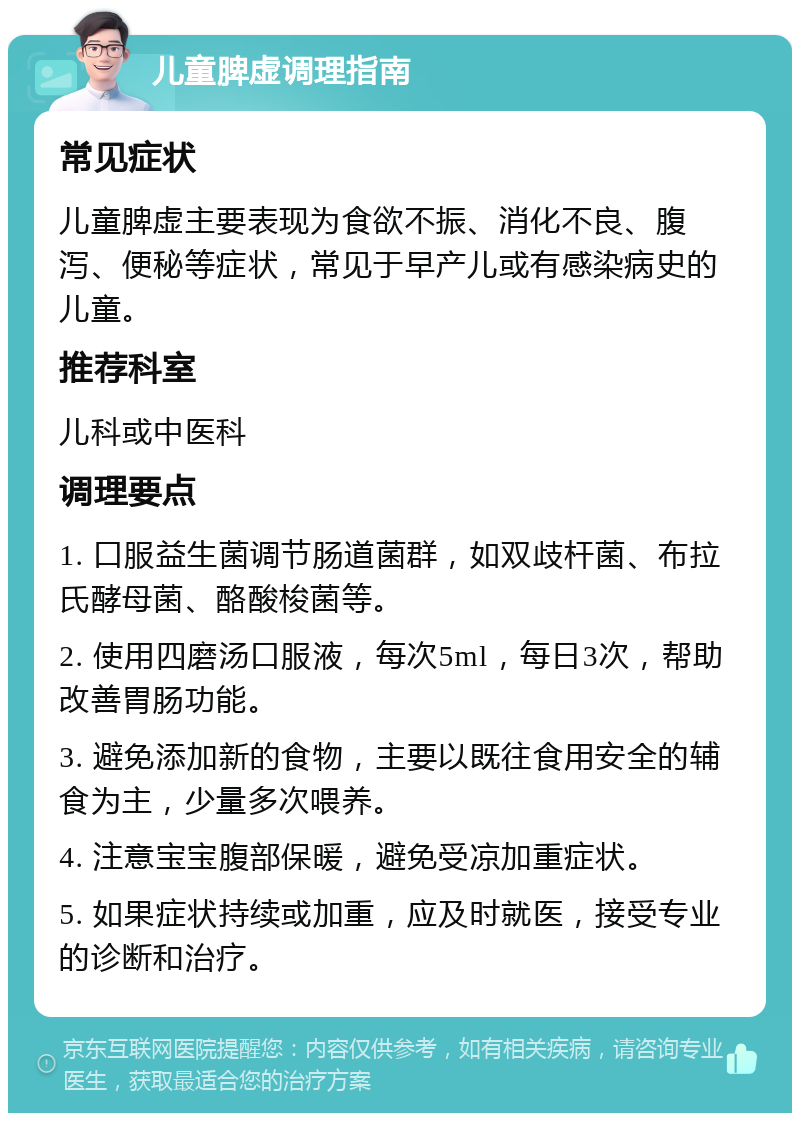 儿童脾虚调理指南 常见症状 儿童脾虚主要表现为食欲不振、消化不良、腹泻、便秘等症状，常见于早产儿或有感染病史的儿童。 推荐科室 儿科或中医科 调理要点 1. 口服益生菌调节肠道菌群，如双歧杆菌、布拉氏酵母菌、酪酸梭菌等。 2. 使用四磨汤口服液，每次5ml，每日3次，帮助改善胃肠功能。 3. 避免添加新的食物，主要以既往食用安全的辅食为主，少量多次喂养。 4. 注意宝宝腹部保暖，避免受凉加重症状。 5. 如果症状持续或加重，应及时就医，接受专业的诊断和治疗。