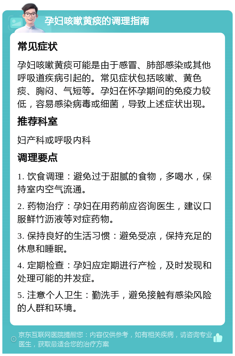 孕妇咳嗽黄痰的调理指南 常见症状 孕妇咳嗽黄痰可能是由于感冒、肺部感染或其他呼吸道疾病引起的。常见症状包括咳嗽、黄色痰、胸闷、气短等。孕妇在怀孕期间的免疫力较低，容易感染病毒或细菌，导致上述症状出现。 推荐科室 妇产科或呼吸内科 调理要点 1. 饮食调理：避免过于甜腻的食物，多喝水，保持室内空气流通。 2. 药物治疗：孕妇在用药前应咨询医生，建议口服鲜竹沥液等对症药物。 3. 保持良好的生活习惯：避免受凉，保持充足的休息和睡眠。 4. 定期检查：孕妇应定期进行产检，及时发现和处理可能的并发症。 5. 注意个人卫生：勤洗手，避免接触有感染风险的人群和环境。