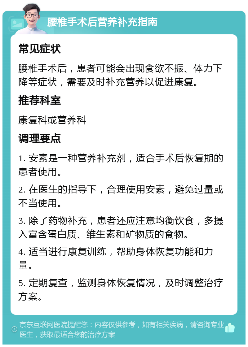 腰椎手术后营养补充指南 常见症状 腰椎手术后，患者可能会出现食欲不振、体力下降等症状，需要及时补充营养以促进康复。 推荐科室 康复科或营养科 调理要点 1. 安素是一种营养补充剂，适合手术后恢复期的患者使用。 2. 在医生的指导下，合理使用安素，避免过量或不当使用。 3. 除了药物补充，患者还应注意均衡饮食，多摄入富含蛋白质、维生素和矿物质的食物。 4. 适当进行康复训练，帮助身体恢复功能和力量。 5. 定期复查，监测身体恢复情况，及时调整治疗方案。