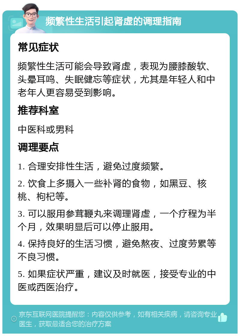 频繁性生活引起肾虚的调理指南 常见症状 频繁性生活可能会导致肾虚，表现为腰膝酸软、头晕耳鸣、失眠健忘等症状，尤其是年轻人和中老年人更容易受到影响。 推荐科室 中医科或男科 调理要点 1. 合理安排性生活，避免过度频繁。 2. 饮食上多摄入一些补肾的食物，如黑豆、核桃、枸杞等。 3. 可以服用参茸鞭丸来调理肾虚，一个疗程为半个月，效果明显后可以停止服用。 4. 保持良好的生活习惯，避免熬夜、过度劳累等不良习惯。 5. 如果症状严重，建议及时就医，接受专业的中医或西医治疗。