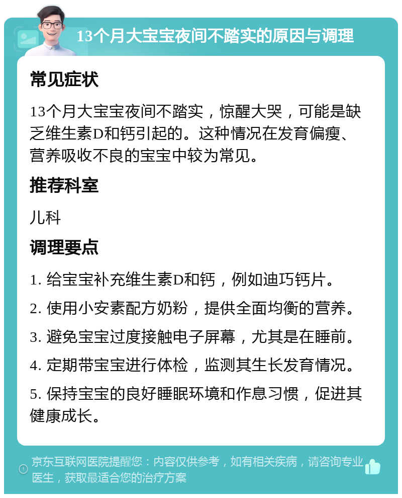 13个月大宝宝夜间不踏实的原因与调理 常见症状 13个月大宝宝夜间不踏实，惊醒大哭，可能是缺乏维生素D和钙引起的。这种情况在发育偏瘦、营养吸收不良的宝宝中较为常见。 推荐科室 儿科 调理要点 1. 给宝宝补充维生素D和钙，例如迪巧钙片。 2. 使用小安素配方奶粉，提供全面均衡的营养。 3. 避免宝宝过度接触电子屏幕，尤其是在睡前。 4. 定期带宝宝进行体检，监测其生长发育情况。 5. 保持宝宝的良好睡眠环境和作息习惯，促进其健康成长。