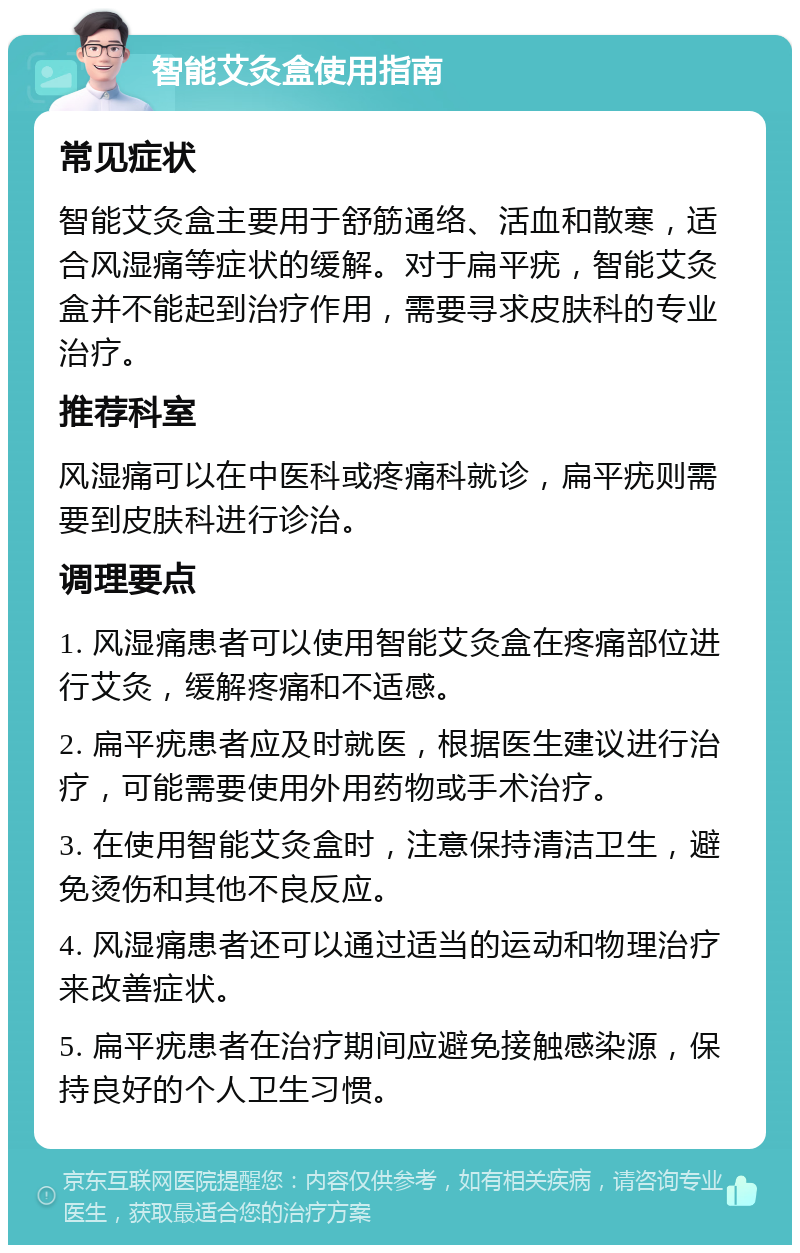 智能艾灸盒使用指南 常见症状 智能艾灸盒主要用于舒筋通络、活血和散寒，适合风湿痛等症状的缓解。对于扁平疣，智能艾灸盒并不能起到治疗作用，需要寻求皮肤科的专业治疗。 推荐科室 风湿痛可以在中医科或疼痛科就诊，扁平疣则需要到皮肤科进行诊治。 调理要点 1. 风湿痛患者可以使用智能艾灸盒在疼痛部位进行艾灸，缓解疼痛和不适感。 2. 扁平疣患者应及时就医，根据医生建议进行治疗，可能需要使用外用药物或手术治疗。 3. 在使用智能艾灸盒时，注意保持清洁卫生，避免烫伤和其他不良反应。 4. 风湿痛患者还可以通过适当的运动和物理治疗来改善症状。 5. 扁平疣患者在治疗期间应避免接触感染源，保持良好的个人卫生习惯。