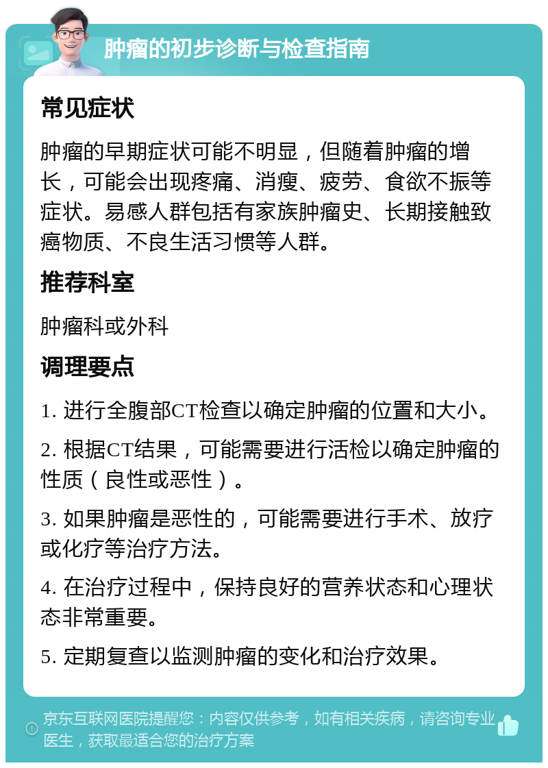 肿瘤的初步诊断与检查指南 常见症状 肿瘤的早期症状可能不明显，但随着肿瘤的增长，可能会出现疼痛、消瘦、疲劳、食欲不振等症状。易感人群包括有家族肿瘤史、长期接触致癌物质、不良生活习惯等人群。 推荐科室 肿瘤科或外科 调理要点 1. 进行全腹部CT检查以确定肿瘤的位置和大小。 2. 根据CT结果，可能需要进行活检以确定肿瘤的性质（良性或恶性）。 3. 如果肿瘤是恶性的，可能需要进行手术、放疗或化疗等治疗方法。 4. 在治疗过程中，保持良好的营养状态和心理状态非常重要。 5. 定期复查以监测肿瘤的变化和治疗效果。