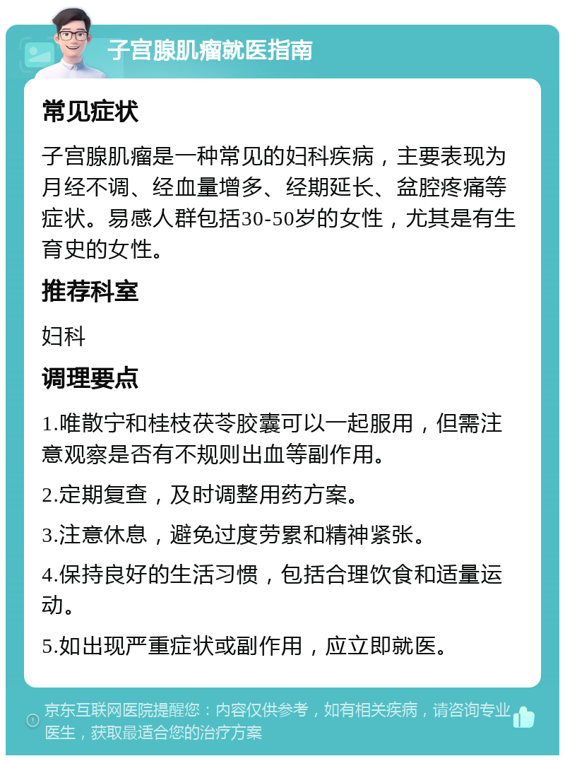 子宫腺肌瘤就医指南 常见症状 子宫腺肌瘤是一种常见的妇科疾病，主要表现为月经不调、经血量增多、经期延长、盆腔疼痛等症状。易感人群包括30-50岁的女性，尤其是有生育史的女性。 推荐科室 妇科 调理要点 1.唯散宁和桂枝茯苓胶囊可以一起服用，但需注意观察是否有不规则出血等副作用。 2.定期复查，及时调整用药方案。 3.注意休息，避免过度劳累和精神紧张。 4.保持良好的生活习惯，包括合理饮食和适量运动。 5.如出现严重症状或副作用，应立即就医。