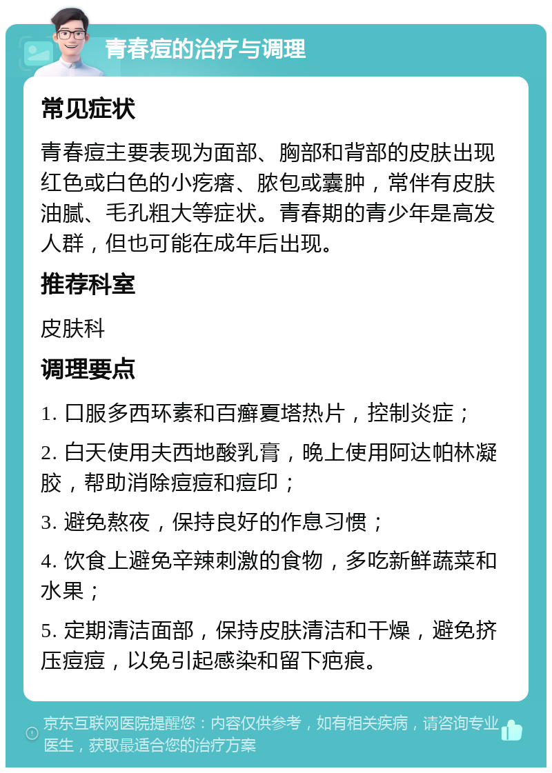 青春痘的治疗与调理 常见症状 青春痘主要表现为面部、胸部和背部的皮肤出现红色或白色的小疙瘩、脓包或囊肿，常伴有皮肤油腻、毛孔粗大等症状。青春期的青少年是高发人群，但也可能在成年后出现。 推荐科室 皮肤科 调理要点 1. 口服多西环素和百癣夏塔热片，控制炎症； 2. 白天使用夫西地酸乳膏，晚上使用阿达帕林凝胶，帮助消除痘痘和痘印； 3. 避免熬夜，保持良好的作息习惯； 4. 饮食上避免辛辣刺激的食物，多吃新鲜蔬菜和水果； 5. 定期清洁面部，保持皮肤清洁和干燥，避免挤压痘痘，以免引起感染和留下疤痕。