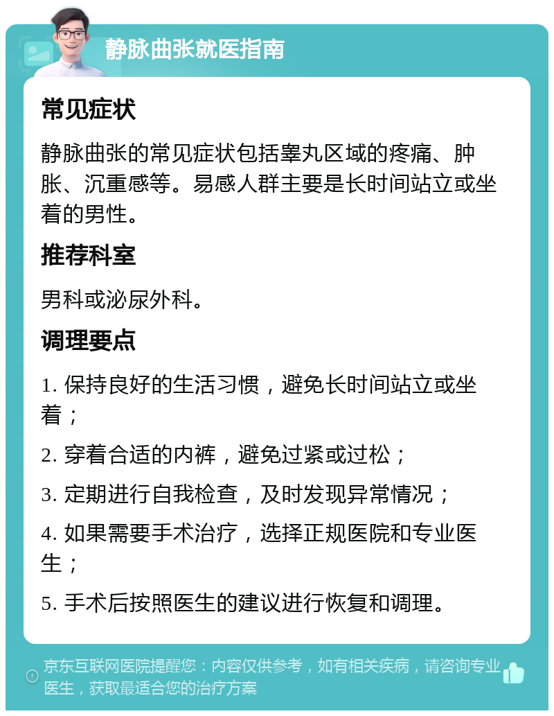 静脉曲张就医指南 常见症状 静脉曲张的常见症状包括睾丸区域的疼痛、肿胀、沉重感等。易感人群主要是长时间站立或坐着的男性。 推荐科室 男科或泌尿外科。 调理要点 1. 保持良好的生活习惯，避免长时间站立或坐着； 2. 穿着合适的内裤，避免过紧或过松； 3. 定期进行自我检查，及时发现异常情况； 4. 如果需要手术治疗，选择正规医院和专业医生； 5. 手术后按照医生的建议进行恢复和调理。