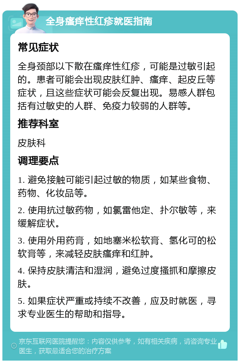 全身瘙痒性红疹就医指南 常见症状 全身颈部以下散在瘙痒性红疹，可能是过敏引起的。患者可能会出现皮肤红肿、瘙痒、起皮丘等症状，且这些症状可能会反复出现。易感人群包括有过敏史的人群、免疫力较弱的人群等。 推荐科室 皮肤科 调理要点 1. 避免接触可能引起过敏的物质，如某些食物、药物、化妆品等。 2. 使用抗过敏药物，如氯雷他定、扑尔敏等，来缓解症状。 3. 使用外用药膏，如地塞米松软膏、氢化可的松软膏等，来减轻皮肤瘙痒和红肿。 4. 保持皮肤清洁和湿润，避免过度搔抓和摩擦皮肤。 5. 如果症状严重或持续不改善，应及时就医，寻求专业医生的帮助和指导。