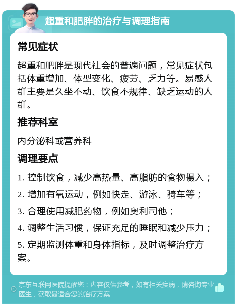 超重和肥胖的治疗与调理指南 常见症状 超重和肥胖是现代社会的普遍问题，常见症状包括体重增加、体型变化、疲劳、乏力等。易感人群主要是久坐不动、饮食不规律、缺乏运动的人群。 推荐科室 内分泌科或营养科 调理要点 1. 控制饮食，减少高热量、高脂肪的食物摄入； 2. 增加有氧运动，例如快走、游泳、骑车等； 3. 合理使用减肥药物，例如奥利司他； 4. 调整生活习惯，保证充足的睡眠和减少压力； 5. 定期监测体重和身体指标，及时调整治疗方案。