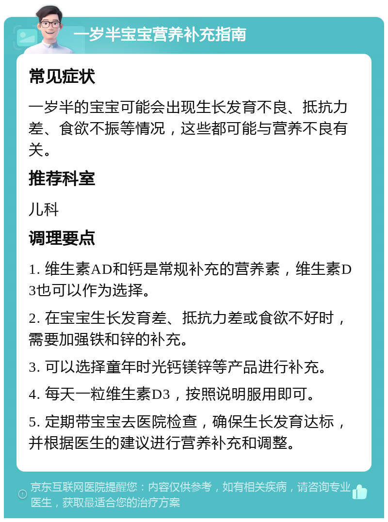 一岁半宝宝营养补充指南 常见症状 一岁半的宝宝可能会出现生长发育不良、抵抗力差、食欲不振等情况，这些都可能与营养不良有关。 推荐科室 儿科 调理要点 1. 维生素AD和钙是常规补充的营养素，维生素D3也可以作为选择。 2. 在宝宝生长发育差、抵抗力差或食欲不好时，需要加强铁和锌的补充。 3. 可以选择童年时光钙镁锌等产品进行补充。 4. 每天一粒维生素D3，按照说明服用即可。 5. 定期带宝宝去医院检查，确保生长发育达标，并根据医生的建议进行营养补充和调整。