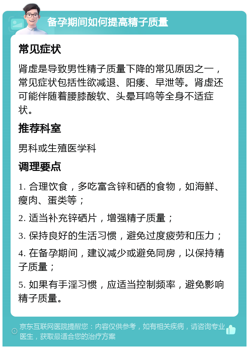 备孕期间如何提高精子质量 常见症状 肾虚是导致男性精子质量下降的常见原因之一，常见症状包括性欲减退、阳痿、早泄等。肾虚还可能伴随着腰膝酸软、头晕耳鸣等全身不适症状。 推荐科室 男科或生殖医学科 调理要点 1. 合理饮食，多吃富含锌和硒的食物，如海鲜、瘦肉、蛋类等； 2. 适当补充锌硒片，增强精子质量； 3. 保持良好的生活习惯，避免过度疲劳和压力； 4. 在备孕期间，建议减少或避免同房，以保持精子质量； 5. 如果有手淫习惯，应适当控制频率，避免影响精子质量。