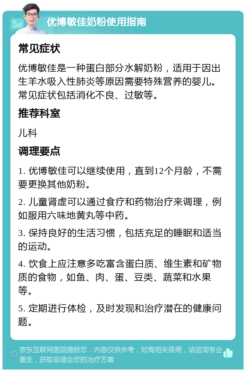 优博敏佳奶粉使用指南 常见症状 优博敏佳是一种蛋白部分水解奶粉，适用于因出生羊水吸入性肺炎等原因需要特殊营养的婴儿。常见症状包括消化不良、过敏等。 推荐科室 儿科 调理要点 1. 优博敏佳可以继续使用，直到12个月龄，不需要更换其他奶粉。 2. 儿童肾虚可以通过食疗和药物治疗来调理，例如服用六味地黄丸等中药。 3. 保持良好的生活习惯，包括充足的睡眠和适当的运动。 4. 饮食上应注意多吃富含蛋白质、维生素和矿物质的食物，如鱼、肉、蛋、豆类、蔬菜和水果等。 5. 定期进行体检，及时发现和治疗潜在的健康问题。