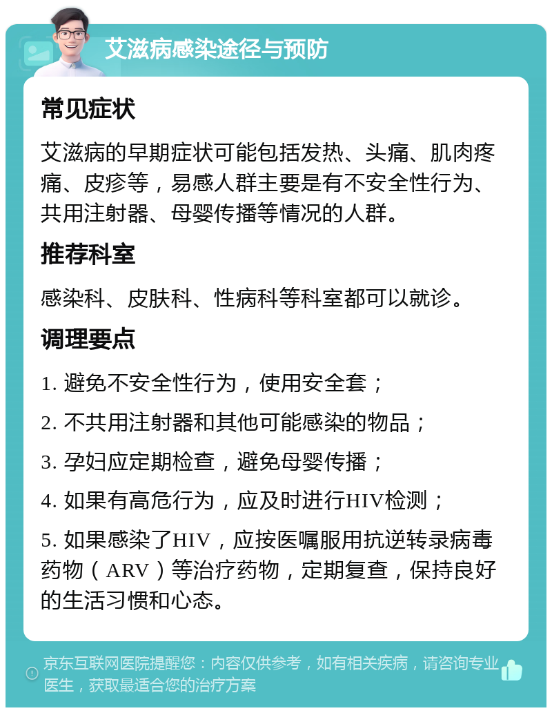 艾滋病感染途径与预防 常见症状 艾滋病的早期症状可能包括发热、头痛、肌肉疼痛、皮疹等，易感人群主要是有不安全性行为、共用注射器、母婴传播等情况的人群。 推荐科室 感染科、皮肤科、性病科等科室都可以就诊。 调理要点 1. 避免不安全性行为，使用安全套； 2. 不共用注射器和其他可能感染的物品； 3. 孕妇应定期检查，避免母婴传播； 4. 如果有高危行为，应及时进行HIV检测； 5. 如果感染了HIV，应按医嘱服用抗逆转录病毒药物（ARV）等治疗药物，定期复查，保持良好的生活习惯和心态。