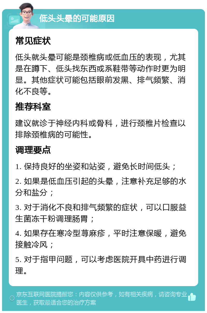 低头头晕的可能原因 常见症状 低头就头晕可能是颈椎病或低血压的表现，尤其是在蹲下、低头找东西或系鞋带等动作时更为明显。其他症状可能包括眼前发黑、排气频繁、消化不良等。 推荐科室 建议就诊于神经内科或骨科，进行颈椎片检查以排除颈椎病的可能性。 调理要点 1. 保持良好的坐姿和站姿，避免长时间低头； 2. 如果是低血压引起的头晕，注意补充足够的水分和盐分； 3. 对于消化不良和排气频繁的症状，可以口服益生菌冻干粉调理肠胃； 4. 如果存在寒冷型荨麻疹，平时注意保暖，避免接触冷风； 5. 对于指甲问题，可以考虑医院开具中药进行调理。