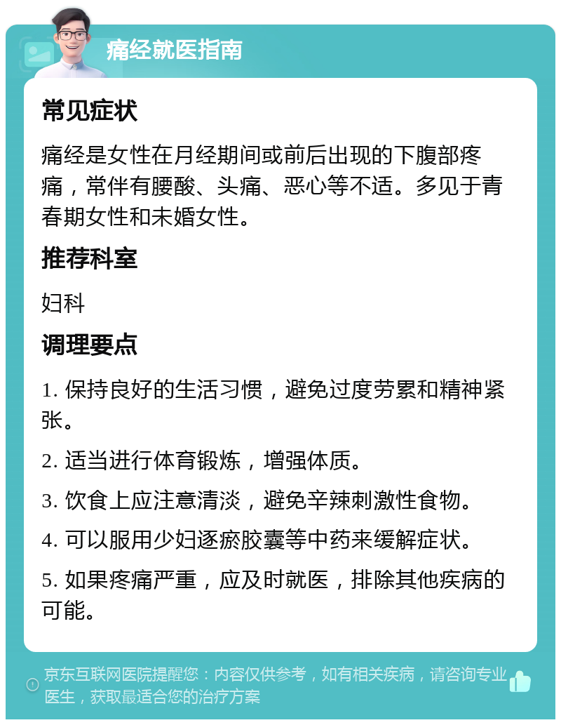 痛经就医指南 常见症状 痛经是女性在月经期间或前后出现的下腹部疼痛，常伴有腰酸、头痛、恶心等不适。多见于青春期女性和未婚女性。 推荐科室 妇科 调理要点 1. 保持良好的生活习惯，避免过度劳累和精神紧张。 2. 适当进行体育锻炼，增强体质。 3. 饮食上应注意清淡，避免辛辣刺激性食物。 4. 可以服用少妇逐瘀胶囊等中药来缓解症状。 5. 如果疼痛严重，应及时就医，排除其他疾病的可能。