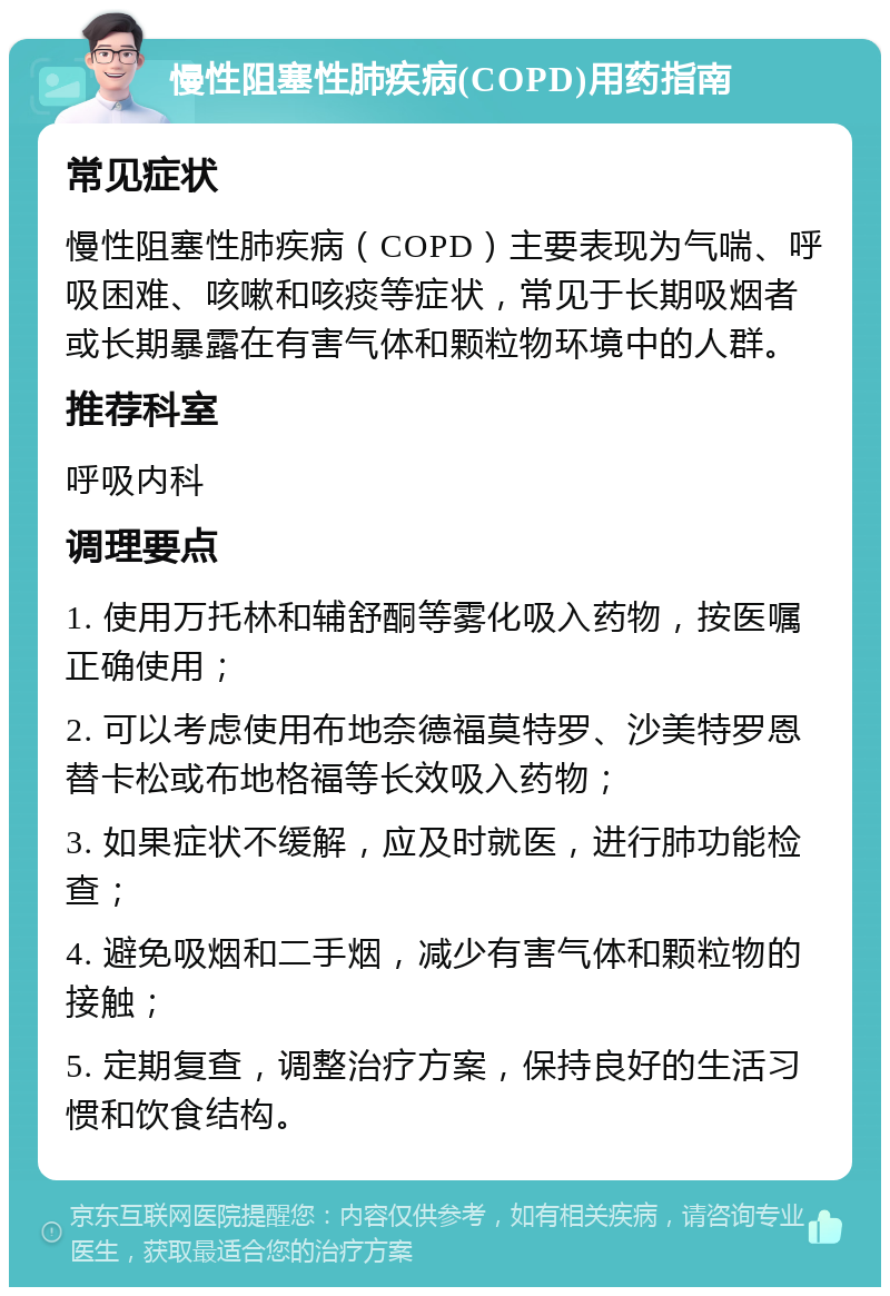 慢性阻塞性肺疾病(COPD)用药指南 常见症状 慢性阻塞性肺疾病（COPD）主要表现为气喘、呼吸困难、咳嗽和咳痰等症状，常见于长期吸烟者或长期暴露在有害气体和颗粒物环境中的人群。 推荐科室 呼吸内科 调理要点 1. 使用万托林和辅舒酮等雾化吸入药物，按医嘱正确使用； 2. 可以考虑使用布地奈德福莫特罗、沙美特罗恩替卡松或布地格福等长效吸入药物； 3. 如果症状不缓解，应及时就医，进行肺功能检查； 4. 避免吸烟和二手烟，减少有害气体和颗粒物的接触； 5. 定期复查，调整治疗方案，保持良好的生活习惯和饮食结构。