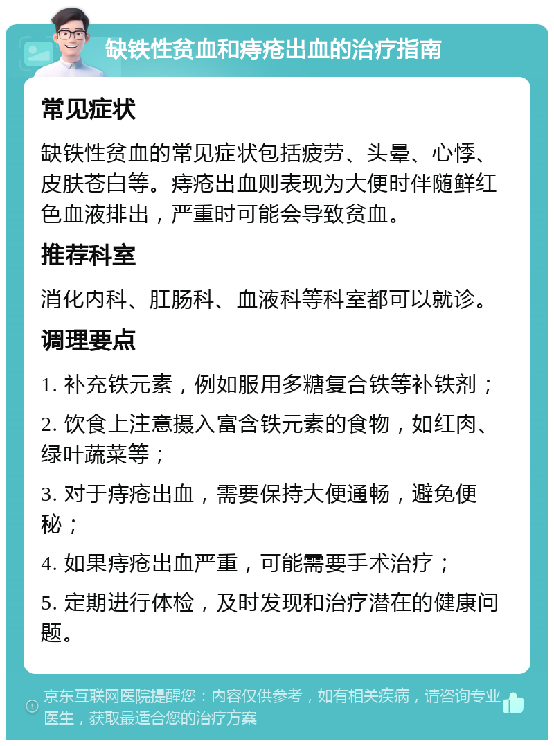 缺铁性贫血和痔疮出血的治疗指南 常见症状 缺铁性贫血的常见症状包括疲劳、头晕、心悸、皮肤苍白等。痔疮出血则表现为大便时伴随鲜红色血液排出，严重时可能会导致贫血。 推荐科室 消化内科、肛肠科、血液科等科室都可以就诊。 调理要点 1. 补充铁元素，例如服用多糖复合铁等补铁剂； 2. 饮食上注意摄入富含铁元素的食物，如红肉、绿叶蔬菜等； 3. 对于痔疮出血，需要保持大便通畅，避免便秘； 4. 如果痔疮出血严重，可能需要手术治疗； 5. 定期进行体检，及时发现和治疗潜在的健康问题。