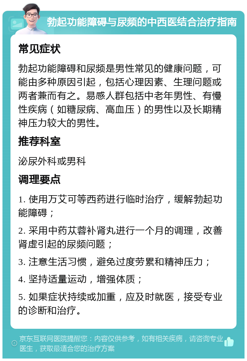 勃起功能障碍与尿频的中西医结合治疗指南 常见症状 勃起功能障碍和尿频是男性常见的健康问题，可能由多种原因引起，包括心理因素、生理问题或两者兼而有之。易感人群包括中老年男性、有慢性疾病（如糖尿病、高血压）的男性以及长期精神压力较大的男性。 推荐科室 泌尿外科或男科 调理要点 1. 使用万艾可等西药进行临时治疗，缓解勃起功能障碍； 2. 采用中药苁蓉补肾丸进行一个月的调理，改善肾虚引起的尿频问题； 3. 注意生活习惯，避免过度劳累和精神压力； 4. 坚持适量运动，增强体质； 5. 如果症状持续或加重，应及时就医，接受专业的诊断和治疗。