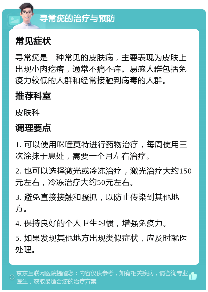 寻常疣的治疗与预防 常见症状 寻常疣是一种常见的皮肤病，主要表现为皮肤上出现小肉疙瘩，通常不痛不痒。易感人群包括免疫力较低的人群和经常接触到病毒的人群。 推荐科室 皮肤科 调理要点 1. 可以使用咪喹莫特进行药物治疗，每周使用三次涂抹于患处，需要一个月左右治疗。 2. 也可以选择激光或冷冻治疗，激光治疗大约150元左右，冷冻治疗大约50元左右。 3. 避免直接接触和骚抓，以防止传染到其他地方。 4. 保持良好的个人卫生习惯，增强免疫力。 5. 如果发现其他地方出现类似症状，应及时就医处理。