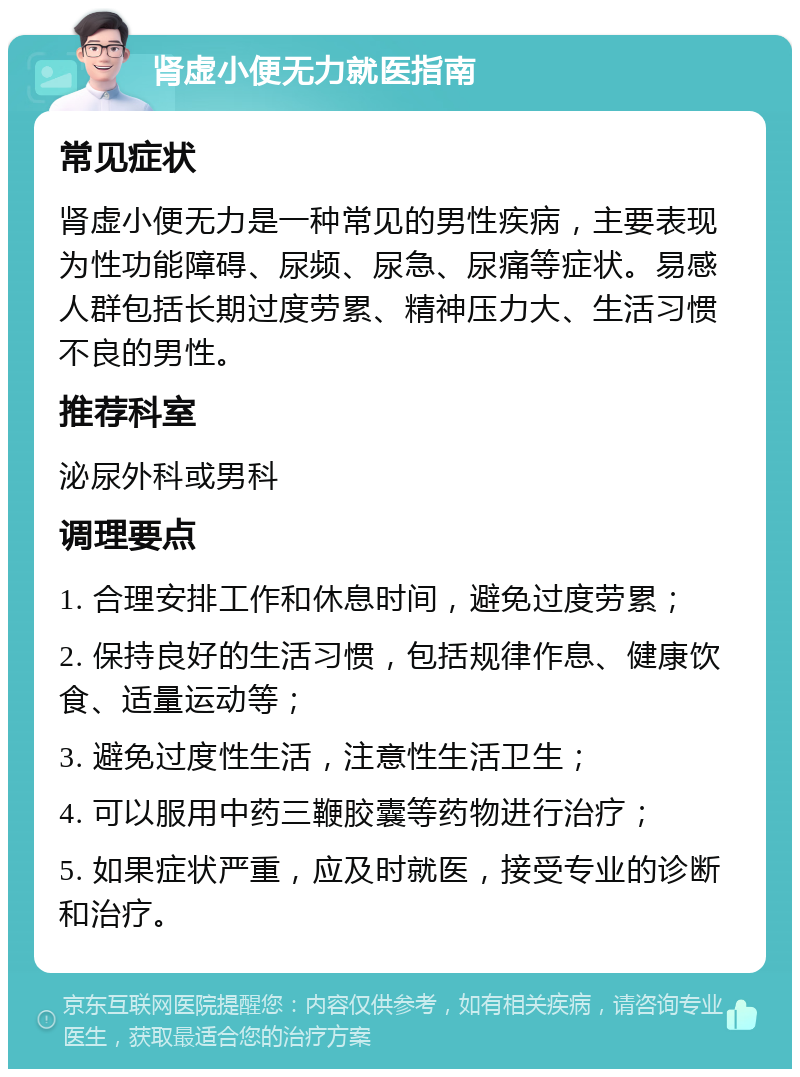 肾虚小便无力就医指南 常见症状 肾虚小便无力是一种常见的男性疾病，主要表现为性功能障碍、尿频、尿急、尿痛等症状。易感人群包括长期过度劳累、精神压力大、生活习惯不良的男性。 推荐科室 泌尿外科或男科 调理要点 1. 合理安排工作和休息时间，避免过度劳累； 2. 保持良好的生活习惯，包括规律作息、健康饮食、适量运动等； 3. 避免过度性生活，注意性生活卫生； 4. 可以服用中药三鞭胶囊等药物进行治疗； 5. 如果症状严重，应及时就医，接受专业的诊断和治疗。