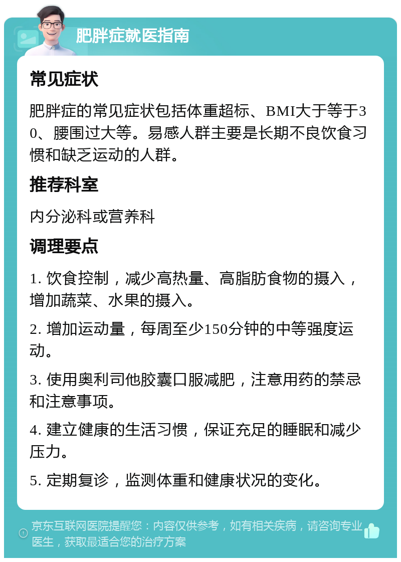 肥胖症就医指南 常见症状 肥胖症的常见症状包括体重超标、BMI大于等于30、腰围过大等。易感人群主要是长期不良饮食习惯和缺乏运动的人群。 推荐科室 内分泌科或营养科 调理要点 1. 饮食控制，减少高热量、高脂肪食物的摄入，增加蔬菜、水果的摄入。 2. 增加运动量，每周至少150分钟的中等强度运动。 3. 使用奥利司他胶囊口服减肥，注意用药的禁忌和注意事项。 4. 建立健康的生活习惯，保证充足的睡眠和减少压力。 5. 定期复诊，监测体重和健康状况的变化。