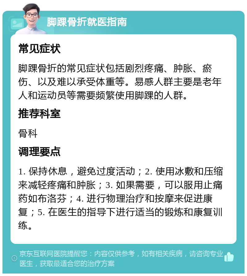 脚踝骨折就医指南 常见症状 脚踝骨折的常见症状包括剧烈疼痛、肿胀、瘀伤、以及难以承受体重等。易感人群主要是老年人和运动员等需要频繁使用脚踝的人群。 推荐科室 骨科 调理要点 1. 保持休息，避免过度活动；2. 使用冰敷和压缩来减轻疼痛和肿胀；3. 如果需要，可以服用止痛药如布洛芬；4. 进行物理治疗和按摩来促进康复；5. 在医生的指导下进行适当的锻炼和康复训练。