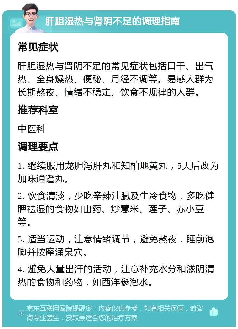 肝胆湿热与肾阴不足的调理指南 常见症状 肝胆湿热与肾阴不足的常见症状包括口干、出气热、全身燥热、便秘、月经不调等。易感人群为长期熬夜、情绪不稳定、饮食不规律的人群。 推荐科室 中医科 调理要点 1. 继续服用龙胆泻肝丸和知柏地黄丸，5天后改为加味逍遥丸。 2. 饮食清淡，少吃辛辣油腻及生冷食物，多吃健脾祛湿的食物如山药、炒薏米、莲子、赤小豆等。 3. 适当运动，注意情绪调节，避免熬夜，睡前泡脚并按摩涌泉穴。 4. 避免大量出汗的活动，注意补充水分和滋阴清热的食物和药物，如西洋参泡水。