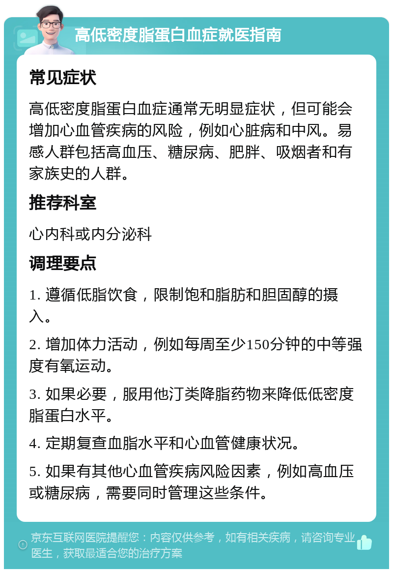 高低密度脂蛋白血症就医指南 常见症状 高低密度脂蛋白血症通常无明显症状，但可能会增加心血管疾病的风险，例如心脏病和中风。易感人群包括高血压、糖尿病、肥胖、吸烟者和有家族史的人群。 推荐科室 心内科或内分泌科 调理要点 1. 遵循低脂饮食，限制饱和脂肪和胆固醇的摄入。 2. 增加体力活动，例如每周至少150分钟的中等强度有氧运动。 3. 如果必要，服用他汀类降脂药物来降低低密度脂蛋白水平。 4. 定期复查血脂水平和心血管健康状况。 5. 如果有其他心血管疾病风险因素，例如高血压或糖尿病，需要同时管理这些条件。