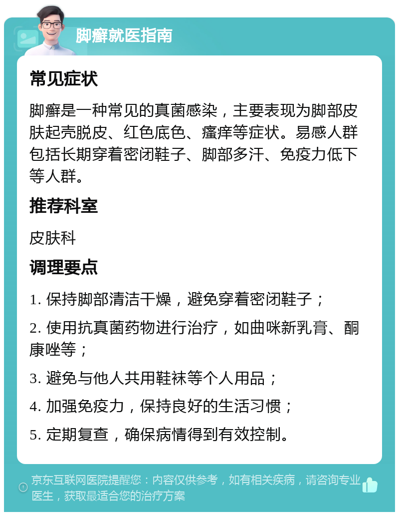 脚癣就医指南 常见症状 脚癣是一种常见的真菌感染，主要表现为脚部皮肤起壳脱皮、红色底色、瘙痒等症状。易感人群包括长期穿着密闭鞋子、脚部多汗、免疫力低下等人群。 推荐科室 皮肤科 调理要点 1. 保持脚部清洁干燥，避免穿着密闭鞋子； 2. 使用抗真菌药物进行治疗，如曲咪新乳膏、酮康唑等； 3. 避免与他人共用鞋袜等个人用品； 4. 加强免疫力，保持良好的生活习惯； 5. 定期复查，确保病情得到有效控制。