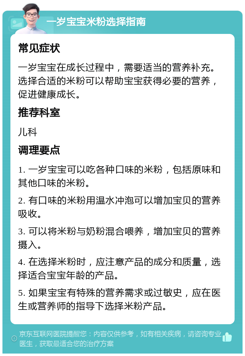 一岁宝宝米粉选择指南 常见症状 一岁宝宝在成长过程中，需要适当的营养补充。选择合适的米粉可以帮助宝宝获得必要的营养，促进健康成长。 推荐科室 儿科 调理要点 1. 一岁宝宝可以吃各种口味的米粉，包括原味和其他口味的米粉。 2. 有口味的米粉用温水冲泡可以增加宝贝的营养吸收。 3. 可以将米粉与奶粉混合喂养，增加宝贝的营养摄入。 4. 在选择米粉时，应注意产品的成分和质量，选择适合宝宝年龄的产品。 5. 如果宝宝有特殊的营养需求或过敏史，应在医生或营养师的指导下选择米粉产品。