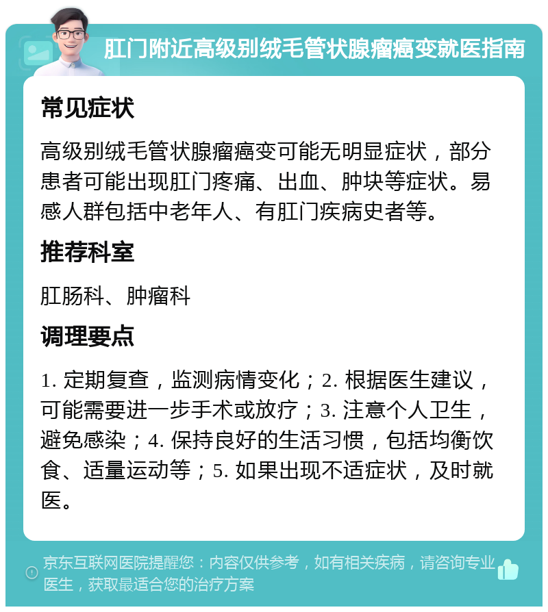 肛门附近高级别绒毛管状腺瘤癌变就医指南 常见症状 高级别绒毛管状腺瘤癌变可能无明显症状，部分患者可能出现肛门疼痛、出血、肿块等症状。易感人群包括中老年人、有肛门疾病史者等。 推荐科室 肛肠科、肿瘤科 调理要点 1. 定期复查，监测病情变化；2. 根据医生建议，可能需要进一步手术或放疗；3. 注意个人卫生，避免感染；4. 保持良好的生活习惯，包括均衡饮食、适量运动等；5. 如果出现不适症状，及时就医。