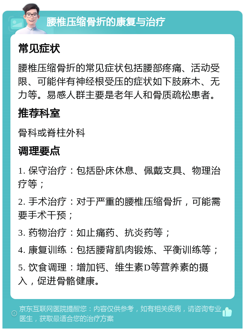 腰椎压缩骨折的康复与治疗 常见症状 腰椎压缩骨折的常见症状包括腰部疼痛、活动受限、可能伴有神经根受压的症状如下肢麻木、无力等。易感人群主要是老年人和骨质疏松患者。 推荐科室 骨科或脊柱外科 调理要点 1. 保守治疗：包括卧床休息、佩戴支具、物理治疗等； 2. 手术治疗：对于严重的腰椎压缩骨折，可能需要手术干预； 3. 药物治疗：如止痛药、抗炎药等； 4. 康复训练：包括腰背肌肉锻炼、平衡训练等； 5. 饮食调理：增加钙、维生素D等营养素的摄入，促进骨骼健康。