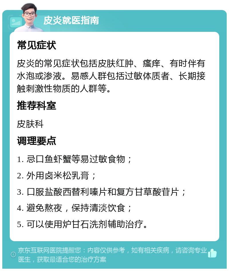 皮炎就医指南 常见症状 皮炎的常见症状包括皮肤红肿、瘙痒、有时伴有水泡或渗液。易感人群包括过敏体质者、长期接触刺激性物质的人群等。 推荐科室 皮肤科 调理要点 1. 忌口鱼虾蟹等易过敏食物； 2. 外用卤米松乳膏； 3. 口服盐酸西替利嗪片和复方甘草酸苷片； 4. 避免熬夜，保持清淡饮食； 5. 可以使用炉甘石洗剂辅助治疗。