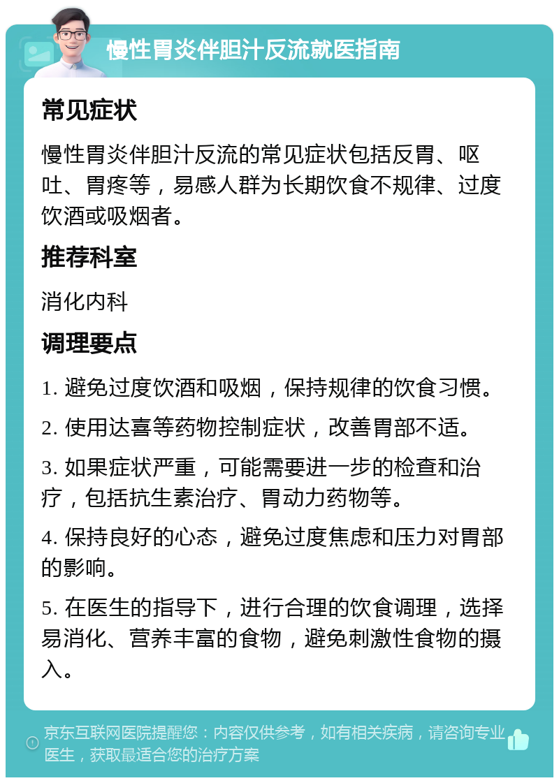 慢性胃炎伴胆汁反流就医指南 常见症状 慢性胃炎伴胆汁反流的常见症状包括反胃、呕吐、胃疼等，易感人群为长期饮食不规律、过度饮酒或吸烟者。 推荐科室 消化内科 调理要点 1. 避免过度饮酒和吸烟，保持规律的饮食习惯。 2. 使用达喜等药物控制症状，改善胃部不适。 3. 如果症状严重，可能需要进一步的检查和治疗，包括抗生素治疗、胃动力药物等。 4. 保持良好的心态，避免过度焦虑和压力对胃部的影响。 5. 在医生的指导下，进行合理的饮食调理，选择易消化、营养丰富的食物，避免刺激性食物的摄入。