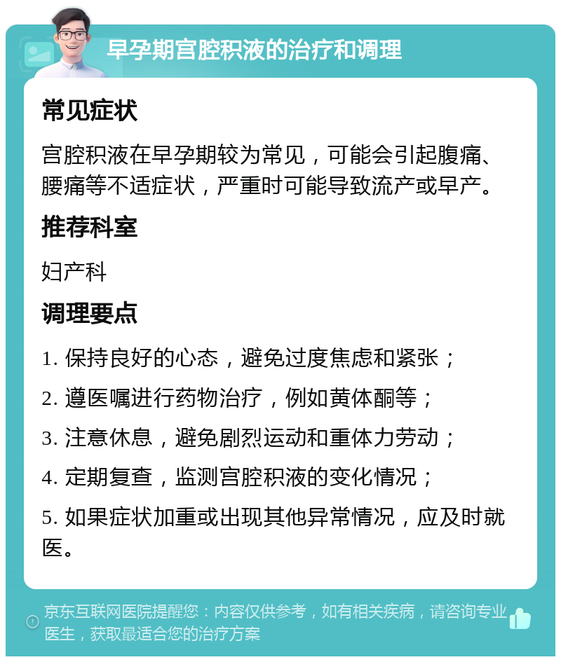 早孕期宫腔积液的治疗和调理 常见症状 宫腔积液在早孕期较为常见，可能会引起腹痛、腰痛等不适症状，严重时可能导致流产或早产。 推荐科室 妇产科 调理要点 1. 保持良好的心态，避免过度焦虑和紧张； 2. 遵医嘱进行药物治疗，例如黄体酮等； 3. 注意休息，避免剧烈运动和重体力劳动； 4. 定期复查，监测宫腔积液的变化情况； 5. 如果症状加重或出现其他异常情况，应及时就医。