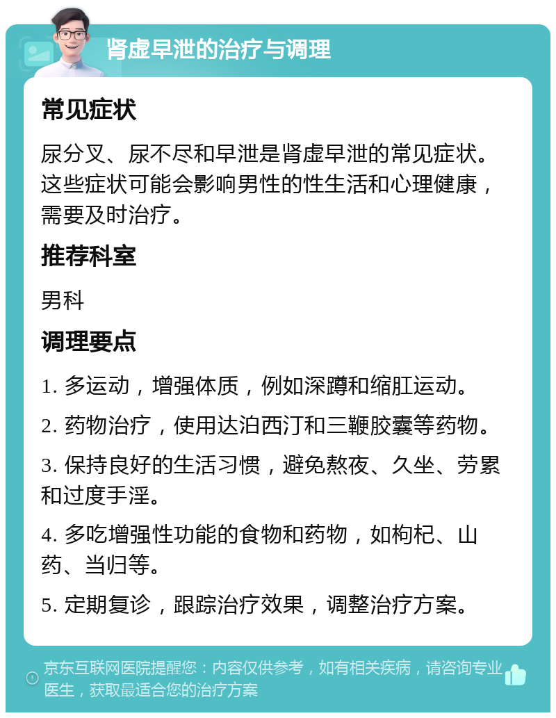 肾虚早泄的治疗与调理 常见症状 尿分叉、尿不尽和早泄是肾虚早泄的常见症状。这些症状可能会影响男性的性生活和心理健康，需要及时治疗。 推荐科室 男科 调理要点 1. 多运动，增强体质，例如深蹲和缩肛运动。 2. 药物治疗，使用达泊西汀和三鞭胶囊等药物。 3. 保持良好的生活习惯，避免熬夜、久坐、劳累和过度手淫。 4. 多吃增强性功能的食物和药物，如枸杞、山药、当归等。 5. 定期复诊，跟踪治疗效果，调整治疗方案。