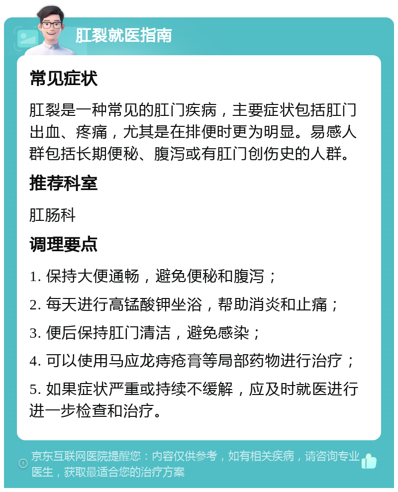 肛裂就医指南 常见症状 肛裂是一种常见的肛门疾病，主要症状包括肛门出血、疼痛，尤其是在排便时更为明显。易感人群包括长期便秘、腹泻或有肛门创伤史的人群。 推荐科室 肛肠科 调理要点 1. 保持大便通畅，避免便秘和腹泻； 2. 每天进行高锰酸钾坐浴，帮助消炎和止痛； 3. 便后保持肛门清洁，避免感染； 4. 可以使用马应龙痔疮膏等局部药物进行治疗； 5. 如果症状严重或持续不缓解，应及时就医进行进一步检查和治疗。