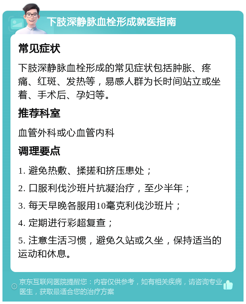 下肢深静脉血栓形成就医指南 常见症状 下肢深静脉血栓形成的常见症状包括肿胀、疼痛、红斑、发热等，易感人群为长时间站立或坐着、手术后、孕妇等。 推荐科室 血管外科或心血管内科 调理要点 1. 避免热敷、揉搓和挤压患处； 2. 口服利伐沙班片抗凝治疗，至少半年； 3. 每天早晚各服用10毫克利伐沙班片； 4. 定期进行彩超复查； 5. 注意生活习惯，避免久站或久坐，保持适当的运动和休息。