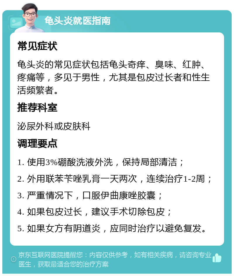 龟头炎就医指南 常见症状 龟头炎的常见症状包括龟头奇痒、臭味、红肿、疼痛等，多见于男性，尤其是包皮过长者和性生活频繁者。 推荐科室 泌尿外科或皮肤科 调理要点 1. 使用3%硼酸洗液外洗，保持局部清洁； 2. 外用联苯苄唑乳膏一天两次，连续治疗1-2周； 3. 严重情况下，口服伊曲康唑胶囊； 4. 如果包皮过长，建议手术切除包皮； 5. 如果女方有阴道炎，应同时治疗以避免复发。