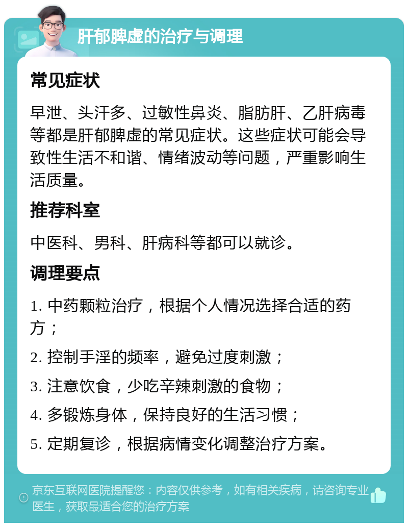 肝郁脾虚的治疗与调理 常见症状 早泄、头汗多、过敏性鼻炎、脂肪肝、乙肝病毒等都是肝郁脾虚的常见症状。这些症状可能会导致性生活不和谐、情绪波动等问题，严重影响生活质量。 推荐科室 中医科、男科、肝病科等都可以就诊。 调理要点 1. 中药颗粒治疗，根据个人情况选择合适的药方； 2. 控制手淫的频率，避免过度刺激； 3. 注意饮食，少吃辛辣刺激的食物； 4. 多锻炼身体，保持良好的生活习惯； 5. 定期复诊，根据病情变化调整治疗方案。