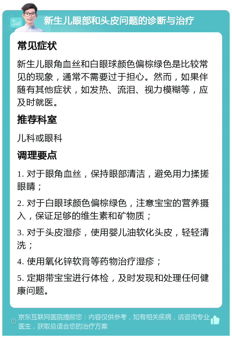 新生儿眼部和头皮问题的诊断与治疗 常见症状 新生儿眼角血丝和白眼球颜色偏棕绿色是比较常见的现象，通常不需要过于担心。然而，如果伴随有其他症状，如发热、流泪、视力模糊等，应及时就医。 推荐科室 儿科或眼科 调理要点 1. 对于眼角血丝，保持眼部清洁，避免用力揉搓眼睛； 2. 对于白眼球颜色偏棕绿色，注意宝宝的营养摄入，保证足够的维生素和矿物质； 3. 对于头皮湿疹，使用婴儿油软化头皮，轻轻清洗； 4. 使用氧化锌软膏等药物治疗湿疹； 5. 定期带宝宝进行体检，及时发现和处理任何健康问题。