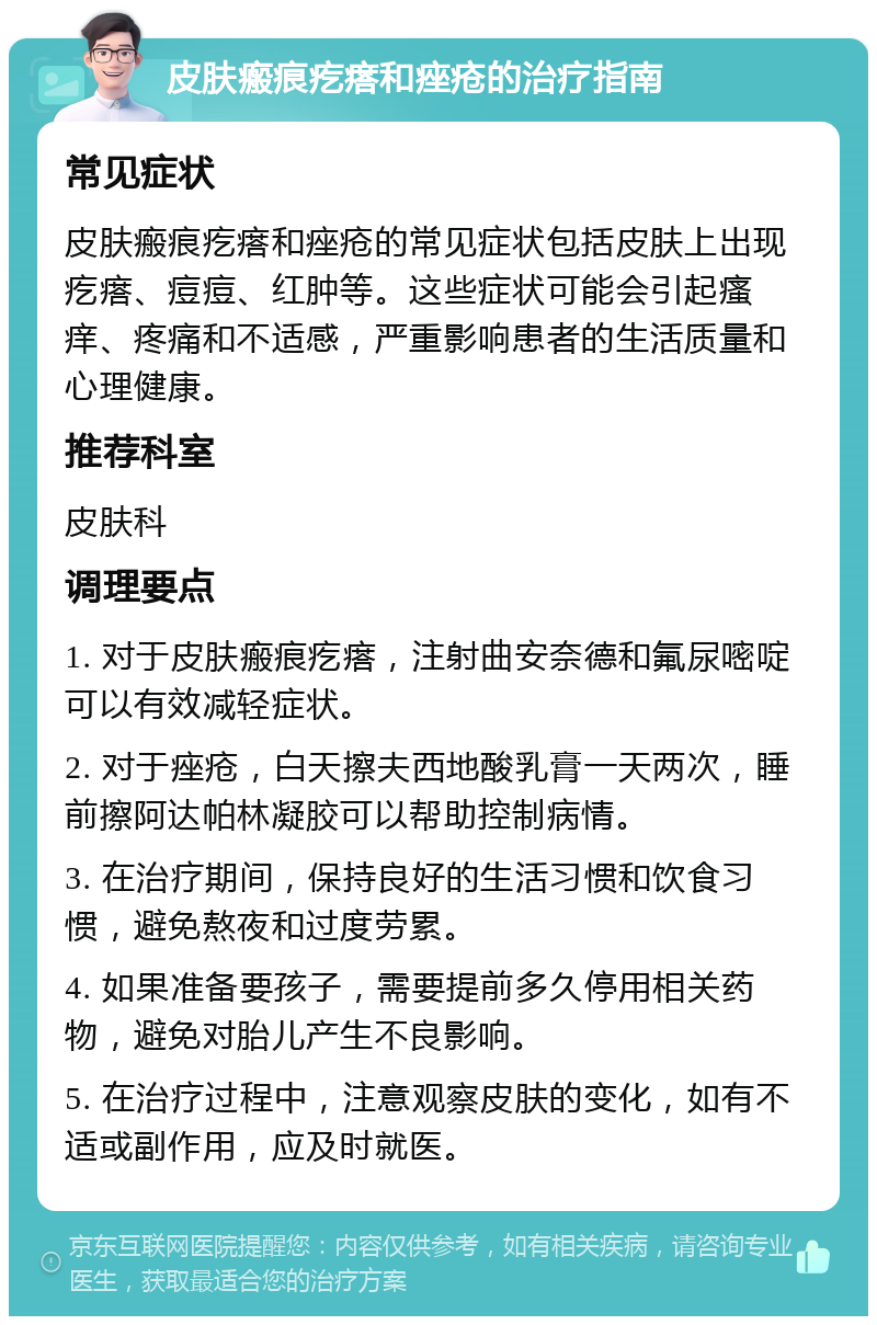 皮肤瘢痕疙瘩和痤疮的治疗指南 常见症状 皮肤瘢痕疙瘩和痤疮的常见症状包括皮肤上出现疙瘩、痘痘、红肿等。这些症状可能会引起瘙痒、疼痛和不适感，严重影响患者的生活质量和心理健康。 推荐科室 皮肤科 调理要点 1. 对于皮肤瘢痕疙瘩，注射曲安奈德和氟尿嘧啶可以有效减轻症状。 2. 对于痤疮，白天擦夫西地酸乳膏一天两次，睡前擦阿达帕林凝胶可以帮助控制病情。 3. 在治疗期间，保持良好的生活习惯和饮食习惯，避免熬夜和过度劳累。 4. 如果准备要孩子，需要提前多久停用相关药物，避免对胎儿产生不良影响。 5. 在治疗过程中，注意观察皮肤的变化，如有不适或副作用，应及时就医。