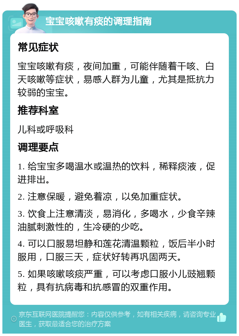 宝宝咳嗽有痰的调理指南 常见症状 宝宝咳嗽有痰，夜间加重，可能伴随着干咳、白天咳嗽等症状，易感人群为儿童，尤其是抵抗力较弱的宝宝。 推荐科室 儿科或呼吸科 调理要点 1. 给宝宝多喝温水或温热的饮料，稀释痰液，促进排出。 2. 注意保暖，避免着凉，以免加重症状。 3. 饮食上注意清淡，易消化，多喝水，少食辛辣油腻刺激性的，生冷硬的少吃。 4. 可以口服易坦静和莲花清温颗粒，饭后半小时服用，口服三天，症状好转再巩固两天。 5. 如果咳嗽咳痰严重，可以考虑口服小儿豉翘颗粒，具有抗病毒和抗感冒的双重作用。