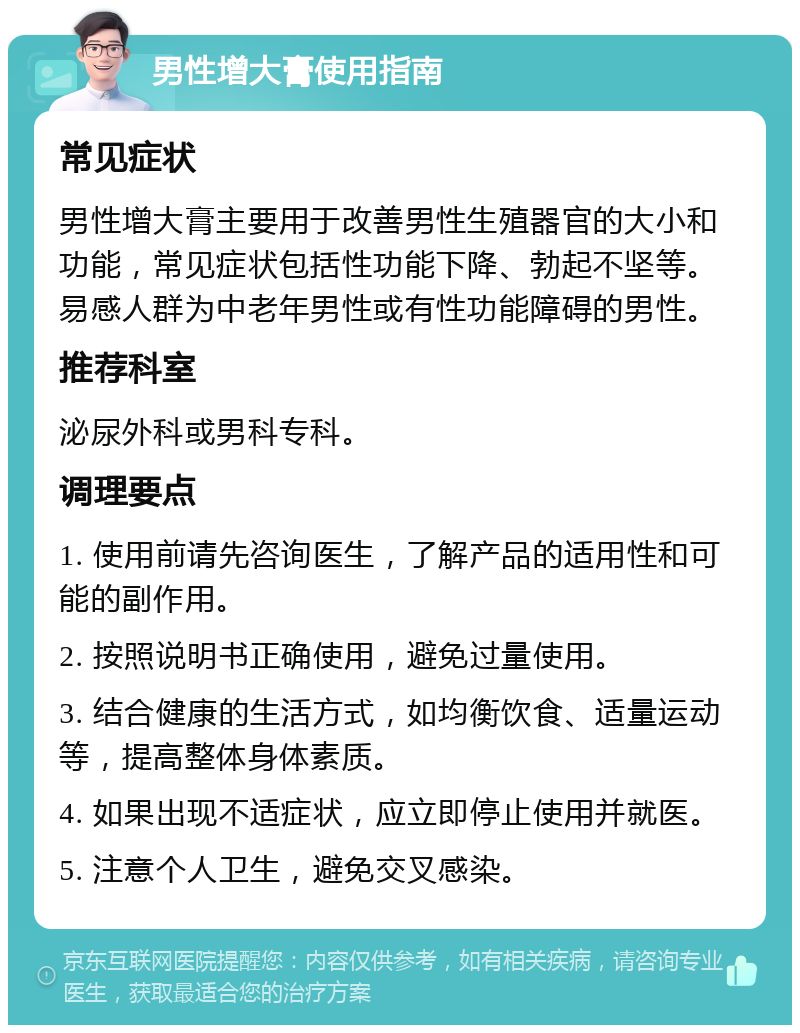 男性增大膏使用指南 常见症状 男性增大膏主要用于改善男性生殖器官的大小和功能，常见症状包括性功能下降、勃起不坚等。易感人群为中老年男性或有性功能障碍的男性。 推荐科室 泌尿外科或男科专科。 调理要点 1. 使用前请先咨询医生，了解产品的适用性和可能的副作用。 2. 按照说明书正确使用，避免过量使用。 3. 结合健康的生活方式，如均衡饮食、适量运动等，提高整体身体素质。 4. 如果出现不适症状，应立即停止使用并就医。 5. 注意个人卫生，避免交叉感染。