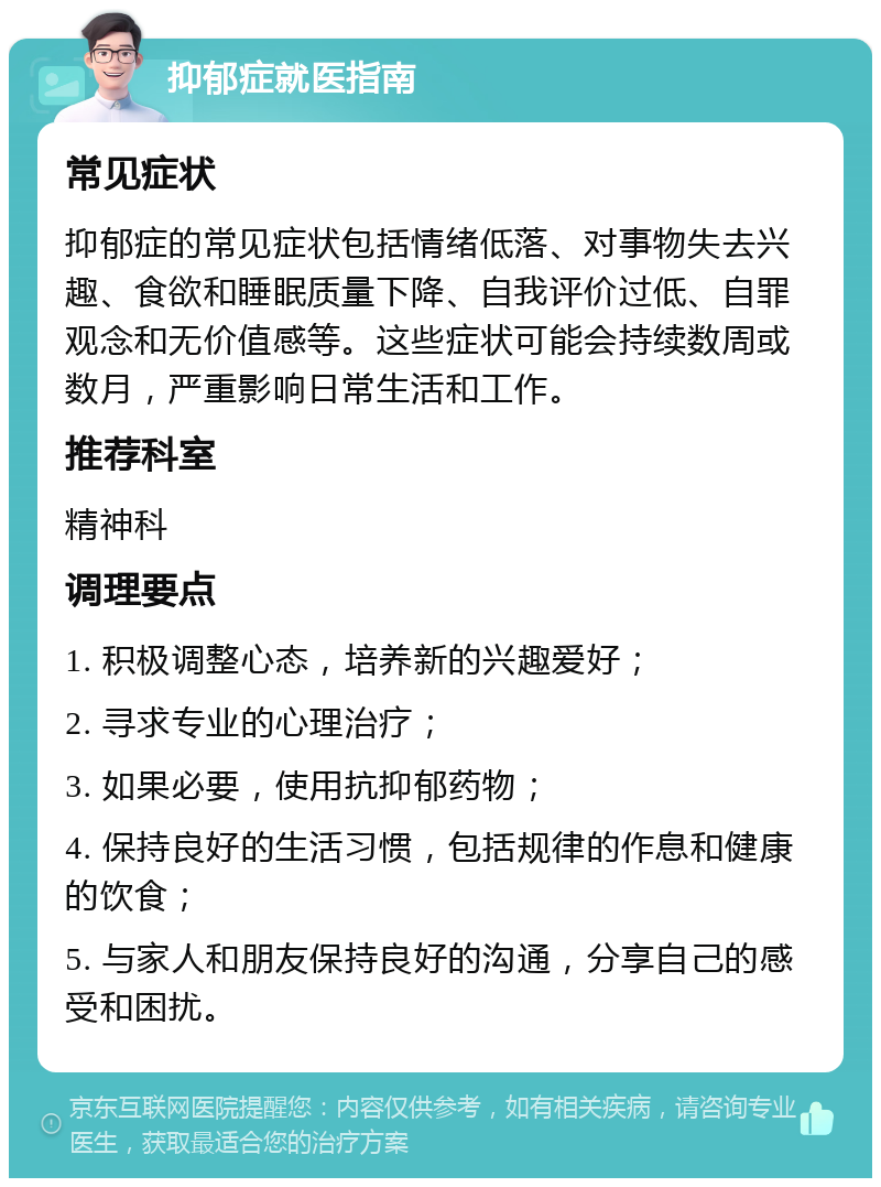 抑郁症就医指南 常见症状 抑郁症的常见症状包括情绪低落、对事物失去兴趣、食欲和睡眠质量下降、自我评价过低、自罪观念和无价值感等。这些症状可能会持续数周或数月，严重影响日常生活和工作。 推荐科室 精神科 调理要点 1. 积极调整心态，培养新的兴趣爱好； 2. 寻求专业的心理治疗； 3. 如果必要，使用抗抑郁药物； 4. 保持良好的生活习惯，包括规律的作息和健康的饮食； 5. 与家人和朋友保持良好的沟通，分享自己的感受和困扰。