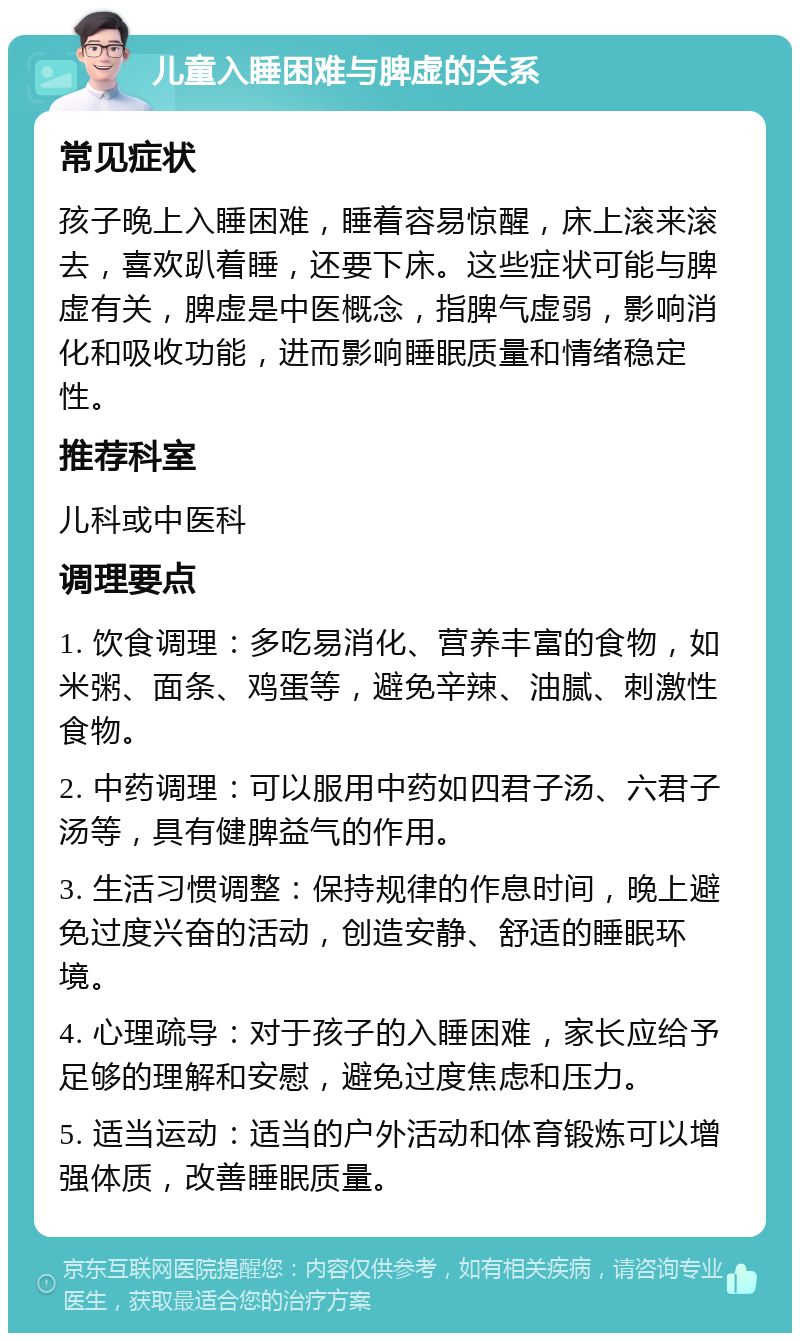 儿童入睡困难与脾虚的关系 常见症状 孩子晚上入睡困难，睡着容易惊醒，床上滚来滚去，喜欢趴着睡，还要下床。这些症状可能与脾虚有关，脾虚是中医概念，指脾气虚弱，影响消化和吸收功能，进而影响睡眠质量和情绪稳定性。 推荐科室 儿科或中医科 调理要点 1. 饮食调理：多吃易消化、营养丰富的食物，如米粥、面条、鸡蛋等，避免辛辣、油腻、刺激性食物。 2. 中药调理：可以服用中药如四君子汤、六君子汤等，具有健脾益气的作用。 3. 生活习惯调整：保持规律的作息时间，晚上避免过度兴奋的活动，创造安静、舒适的睡眠环境。 4. 心理疏导：对于孩子的入睡困难，家长应给予足够的理解和安慰，避免过度焦虑和压力。 5. 适当运动：适当的户外活动和体育锻炼可以增强体质，改善睡眠质量。